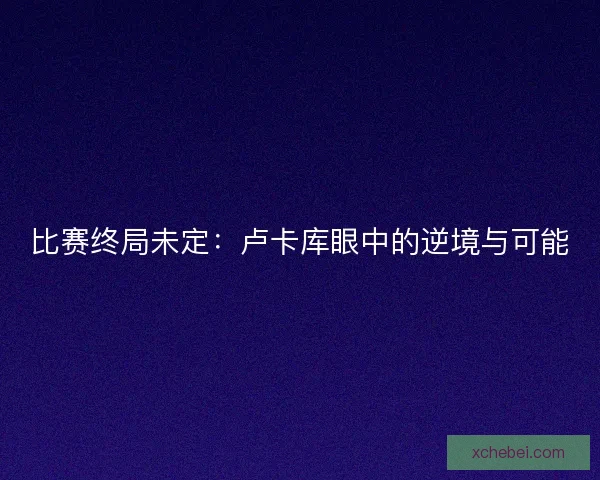 比赛终局未定:卢卡库眼中的逆境与可能 比赛终局未定:卢卡库眼中的逆境与可能