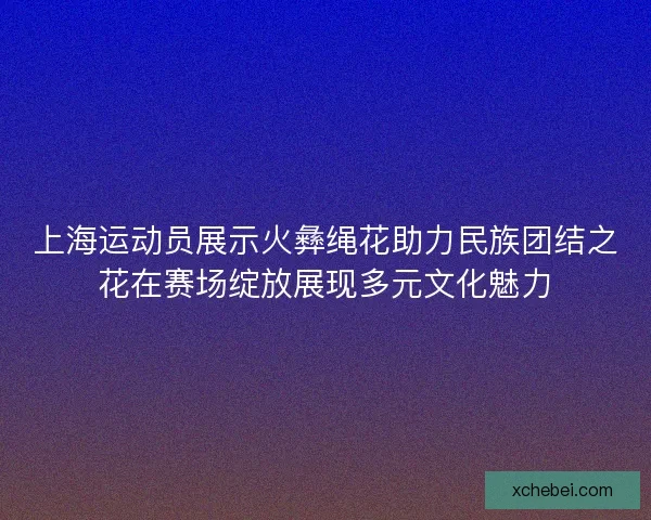 上海运动员展示火彝绳花助力民族团结之花在赛场绽放展现多元文化魅力