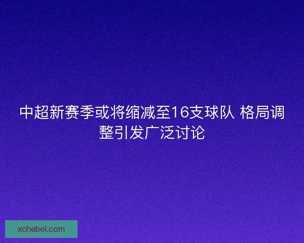 中超新赛季或将缩减至16支球队 格局调整引发广泛讨论