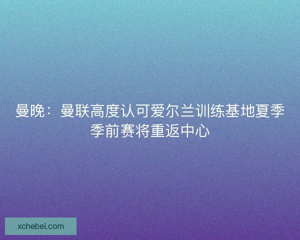 曼晚：曼联高度认可爱尔兰训练基地夏季季前赛将重返中心