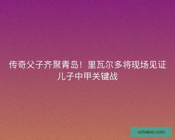 传奇父子齐聚青岛！里瓦尔多将现场见证儿子中甲关键战