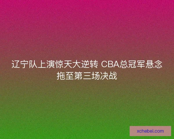 辽宁队上演惊天大逆转 CBA总冠军悬念拖至第三场决战