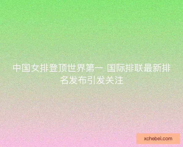 中国女排登顶世界第一 国际排联最新排名发布引发关注