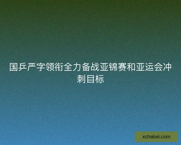 国乒严字领衔全力备战亚锦赛和亚运会冲刺目标 国乒严字领衔全力备战亚锦赛和亚运会冲刺目标