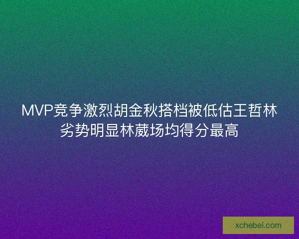 MVP竞争激烈胡金秋搭档被低估王哲林劣势明显林葳场均得分最高 MVP竞争激烈胡金秋搭档被低估王哲林劣势明显林葳场均得分最高