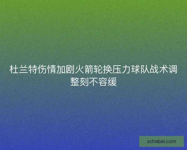 杜兰特伤情加剧火箭轮换压力球队战术调整刻不容缓 杜兰特伤情加剧火箭轮换压力球队战术调整刻不容缓